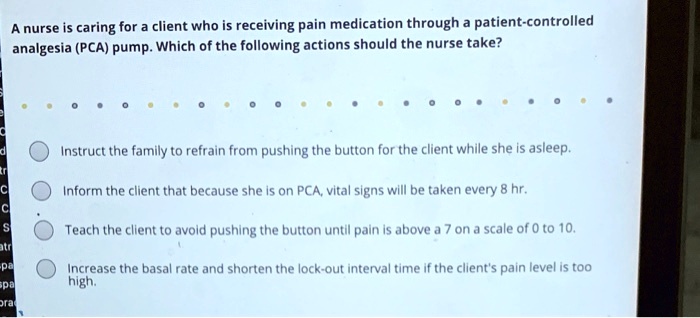 A nurse is caring for a client who is receiving pain medication through a patient-controlled analgesia (PCA) pump. Which of the following actions should the nurse take?

Instruct the family to refrain from pushing the button for the client while she is asleep.
Inform the client that because she is on PCA, vital signs will be taken every 8 hr.
Teach the client to avoid pushing the button until pain is above a 7 on a scale of 0 to 10.
Increase the basal rate and shorten the lock-out interval time if the client's pain level is too high.