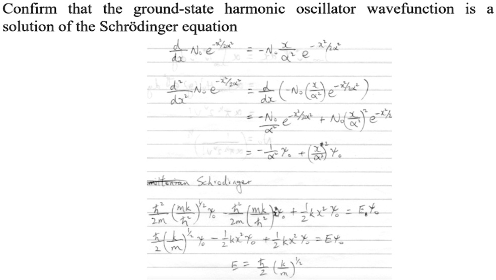 Confirm that the ground-state harmonic oscillator wavefunction is a
solution of the Schrödinger equation
(d)/(dx) N0 e^-x^2/α^2 = -N0 (x)/(α^2) e^-x^2/α^2
(d^2)/(dx^2) N0 e^-x^2/2α^2 = (d)/(dx) ( -N0 ( (x)/(α^2) ) e^-x^2/α^2 )
= -N0 (e^-x^2/2α^2)/(α^2) + N0 ( (x)/(α^2) )^2 e^-x^2/α^2
= -(1)/(α^2) x ψ0 + ( (x^2)/(α^4) ) ψ0
miltonian Schrödinger
(ħ^2)/(2m) ( (mk)/(ħ^2) ) ψ0 - (ħ^2)/(2m^2) ( (mk)/(ħ^2) ) ψ0 + (1)/(2) kx^2 ψ0 = E ψ0
(ħ^2)/(2) ( (k)/(m) ) ψ0 - (1)/(2) kx^2 ψ0 + (1)/(2) kx^2 ψ0 = E ψ0
E = (ħ)/(2) ( (k)/(m) )^1/2