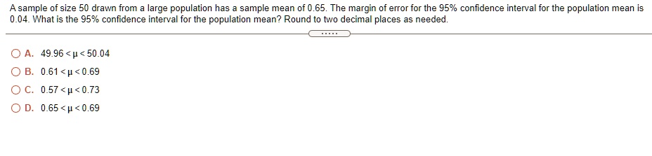 A sample of size 50 drawn from a large population has a sample mean of 0.65. The margin of error for the 95% confidence interval for the population mean is 0.04. What is the 95% confidence interval for the population mean? Round to two decimal places as needed.
A. 49.96 < ? < 50.04
B. 0.61 < ? < 0.69
C. 0.57 < ? < 0.73
D. 0.65 < ? < 0.69
