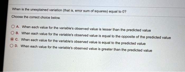 When is the unexplained variation (that is, error sum of squares) equal to 0?
Choose the correct choice below.
A. When each value for the variable's observed value is lesser than the predicted value
B. When each value for the variable's observed value is equal to the opposite of the predicted value
C. When each value for the variable's observed value is equal to the predicted value
D. When each value for the variable's observed value is greater than the predicted value