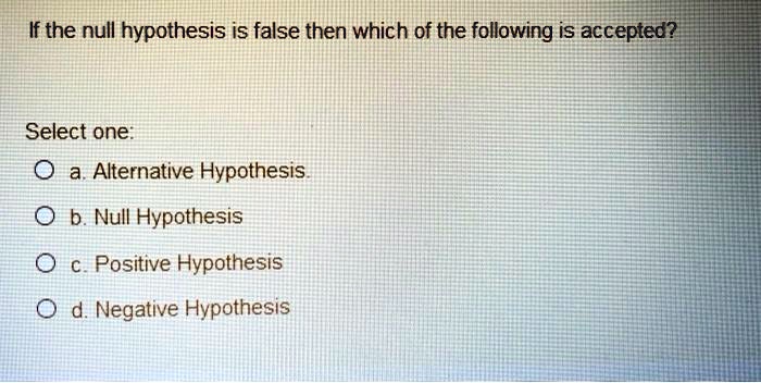 If the null hypothesis is false then which of the following is accepted?

Select one:
a. Alternative Hypothesis.
b. Null Hypothesis
c. Positive Hypothesis
d. Negative Hypothesis