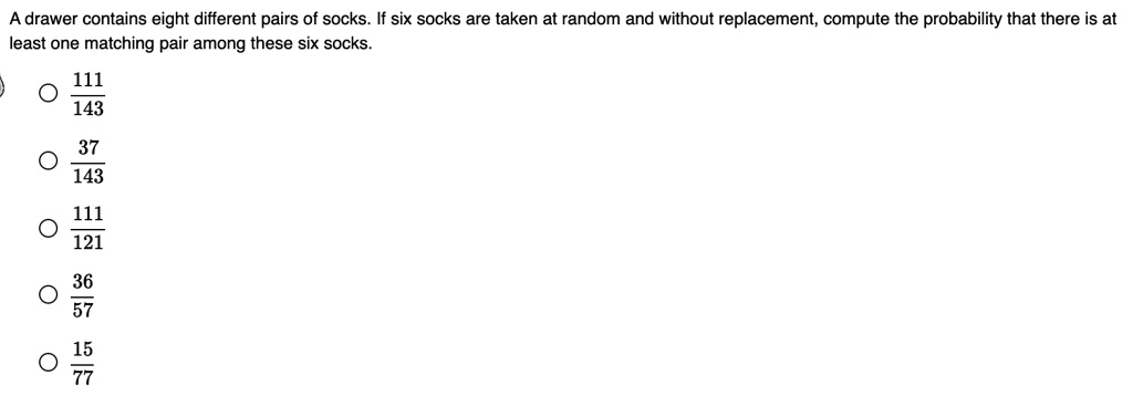 A drawer contains eight different pairs of socks. If six socks are taken at random and without replacement, compute the probability that there is at least one matching pair among these six socks.
frac111143
frac37143
frac111121
frac3657
frac1577