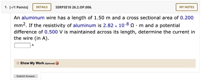 An aluminum wire has a length of 1.50 m and a cross sectional area of 0.200 mm². If the resistivity of aluminum is 2.82 × 10?? ? · m and a potential difference of 0.500 V is maintained across its length, determine the current in the wire (in A).