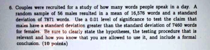 6. Couples were recruited for a study of how many words people speak in a day. A random sample of 56 males resulted in a mean of 16,576 words and a standard deviation of 7871 words. Use a 0.01 level of significance to test the claim that males have a standard deviation greater than the standard deviation of 7460 words for females. Be sure to clearly state the hypotheses, the testing procedure that is relevant and how you know that you are allowed to use it, and include a formal conclusion.