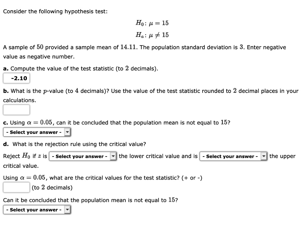Consider the following hypothesis test:
H0: ? = 15
Ha: ? ? 15
A sample of 50 provided a sample mean of 14.11. The population standard deviation is 3. Enter negative
value as negative number.
a. Compute the value of the test statistic (to 2 decimals).
-2.10
b. What is the p-value (to 4 decimals)? Use the value of the test statistic rounded to 2 decimal places in your
calculations.
c. Using ? = 0.05, can it be concluded that the population mean is not equal to 15?
d. What is the rejection rule using the critical value?
Reject H0 if z is the lower critical value and is the upper
critical value.
Using ? = 0.05, what are the critical values for the test statistic? (+ or -)
(to 2 decimals)
Can it be concluded that the population mean is not equal to 15?