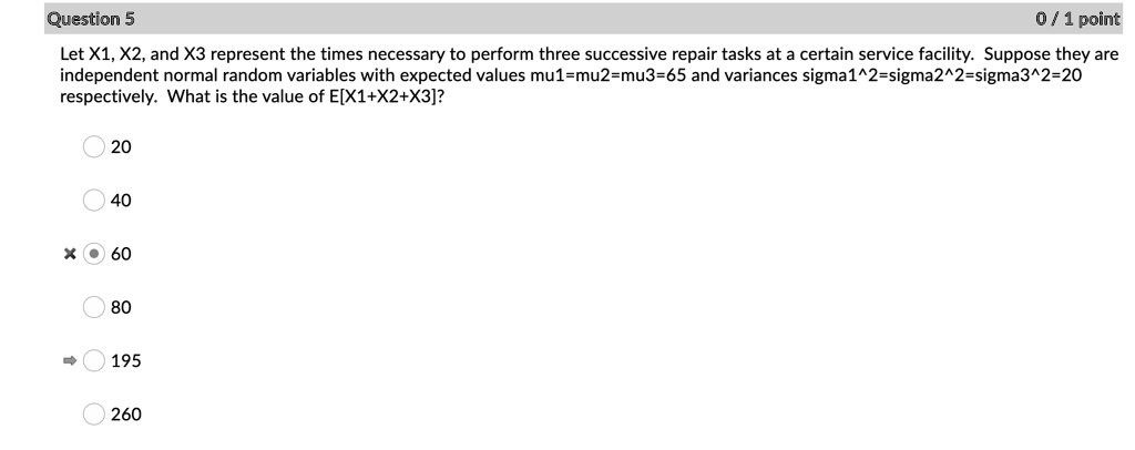 Let X1, X2, and X3 represent the times necessary to perform three successive repair tasks at a certain service facility. Suppose they are independent normal random variables with expected values mu1=mu2=mu3=65 and variances sigma1^2=sigma2^2=sigma3^2=20 respectively. What is the value of E[X1+X2+X3]?

20
40
60
80
195
260