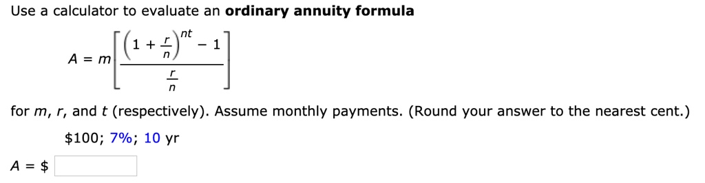 Use a calculator to evaluate an ordinary annuity formula

A = m left[ frac(1 + fracrn)^nt - 1fracrn ight]

for m, r, and t (respectively). Assume monthly payments. (Round your answer to the nearest cent.)

100; 7%; 10 yr

A =