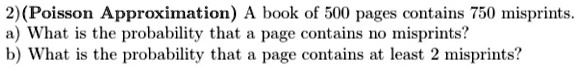 2) (Poisson Approximation) A book of 500 pages contains 750 misprints.
a) What is the probability that a page contains no misprints?
b) What is the probability that a page contains at least 2 misprints?