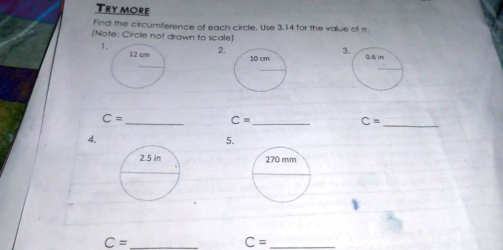 TRY MORE
Find the circumference of each circle. Use 3.14 for the value of ?.
(Note: Circle not drawn to scale)
1. 
12 cm
C = 
2. 
10 cm
C = 
3. 
0.6 in
C = 
4. 
2.5 in
C = 
5. 
270 mm
C =