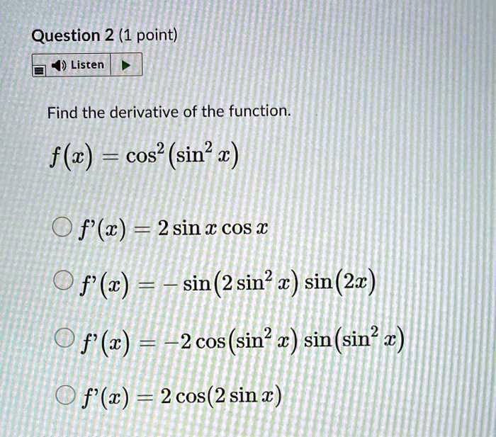 Find the derivative of the function.
f(x) = cos^2(sin^2 x)
f'(x) = 2 sin x cos x
f'(x) = -sin(2 sin^2 x) sin(2x)
f'(x) = -2 cos(sin^2 x) sin(sin^2 x)
f'(x) = 2 cos(2 sin x)