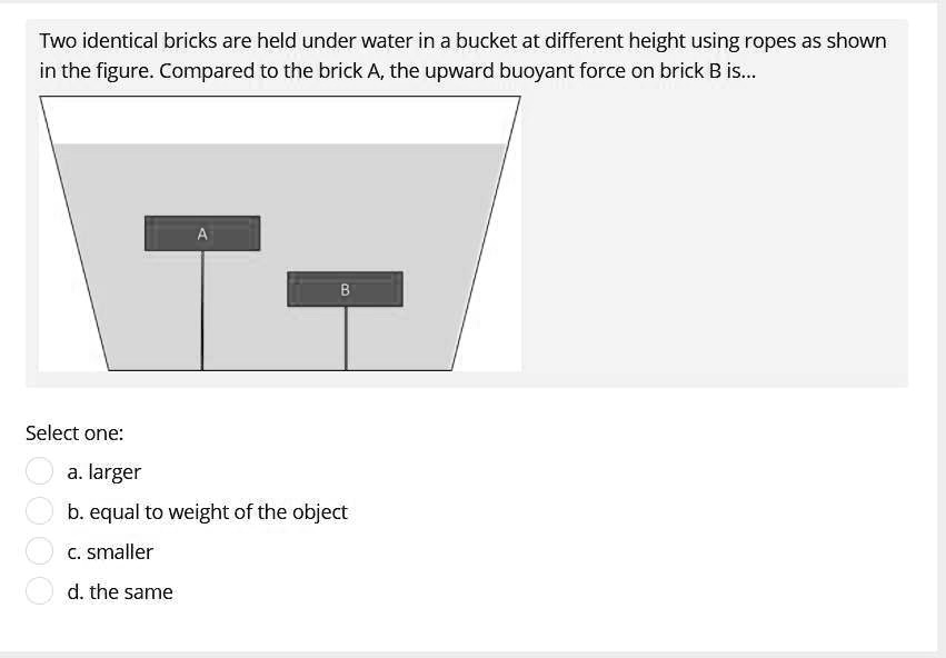 Two identical bricks are held under water in a bucket at different height using ropes as shown in the figure. Compared to the brick A, the upward buoyant force on brick B is...

A
B
Select one:
a. larger
b. equal to weight of the object
c. smaller
d. the same