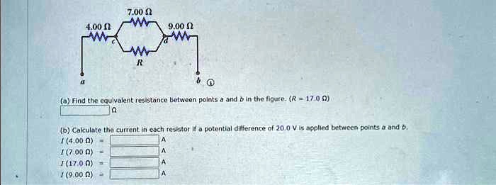 4.00 ?
7.00 ?
9.00 ?
R
b
(a) Find the equivalent resistance between points a and b in the figure. (R = 17.0 ?)
?
(b) Calculate the current in each resistor if a potential difference of 20.0 V is applied between points a and b.
I (4.00 ?) = 
A
I (7.00 ?) = 
A
I (17.0 ?) = 
A
I (9.00 ?) = 
A