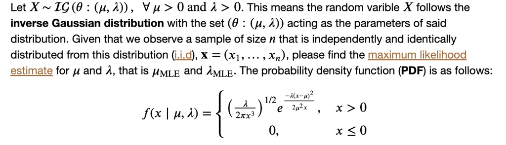 Let X   IG (? : (?, ?)), ? ? > 0 and ? > 0. This means the random variable X follows the inverse Gaussian distribution with the set (? : (?, ?)) acting as the parameters of said distribution. Given that we observe a sample of size n that is independently and identically distributed from this distribution (i.i.d), x = (x?, ..., x?), please find the maximum likelihood estimate for ? and ?, that is ???? and ????. The probability density function (PDF) is as follows:

f(x | ?, ?) = ? (? / 2?x³)¹/² e^(-?(x-?)² / 2?²x), x > 0; 0, x ? 0