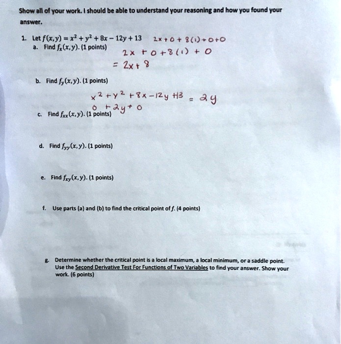 Show all of your work. I should be able to understand your reasoning and how you found your answer.

1. Let f(x,y) = x^2 + y^2 + 8x - 12y + 13
2x + 0 + 8(1) + 0 + 0
a. Find fx(x,y). (1 points)
2x + 0 + 8(1) + 0
= 2x + 8

b. Find fy(x,y). (1 points)
x^2 + y^2 + 8x - 12y + 13 = 2y
0 + 2y + 0
c. Find fxx(x,y). (1 points)

d. Find fyy(x,y). (1 points)

e. Find fxy(x,y). (1 points)

f. Use parts (a) and (b) to find the critical point of f. (4 points)

g. Determine whether the critical point is a local maximum, a local minimum, or a saddle point. Use the Second Derivative Test For Functions of Two Variables to find your answer. Show your work. (6 points)