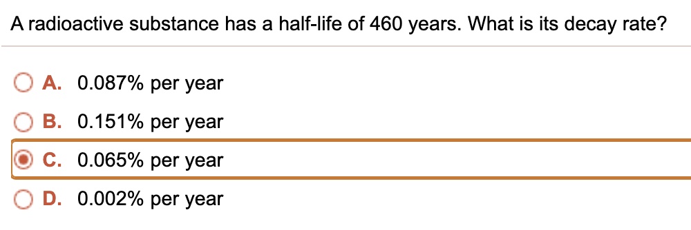 A radioactive substance has a half-life of 460 years. What is its decay rate?
A. 0.087% per year
B. 0.151% per year
C. 0.065% per year
D. 0.002% per year