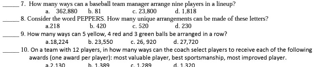 7. How many ways can a baseball team manager arrange nine players in a lineup?
a. 362,880 b. 81
c. 23,800 d. 1,818
8. Consider the word PEPPERS. How many unique arrangements can be made of these letters?
a. 218 b. 420
c. 520 d. 230
9. How many ways can 5 yellow, 4 red and 3 green balls be arranged in a row?
a. 18,224 b. 23,550
c. 26, 920 d. 27,720
10. On a team with 12 players, in how many ways can the coach select players to receive each of the following
awards (one award per player): most valuable player, best sportsmanship, most improved player.
a. 2,130 b. 1,389
c. 1,289 d. 1,320