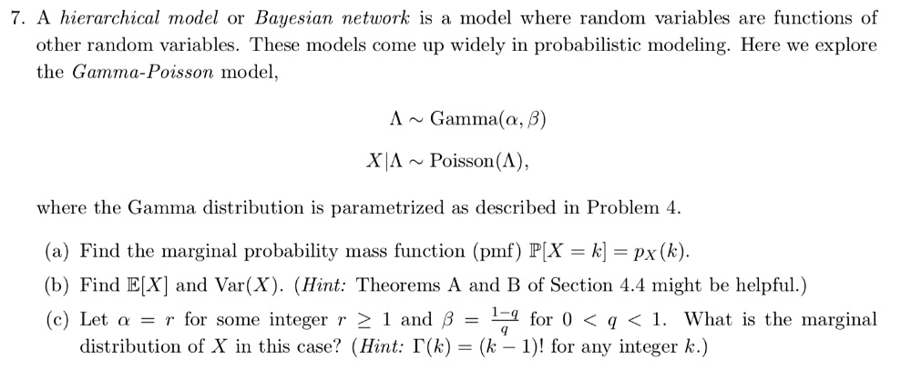7. A hierarchical model or Bayesian network is a model where random variables are functions of
other random variables. These models come up widely in probabilistic modeling. Here we explore
the Gamma-Poisson model,
Lambda   Gamma(alpha, eta)
X|Lambda   Poisson(Lambda),
where the Gamma distribution is parametrized as described in Problem 4.
(a) Find the marginal probability mass function (pmf) P[X = k] = px (k).
(b) Find E[X] and Var(X). (Hint: Theorems A and B of Section 4.4 might be helpful.)
(c) Let alpha = r for some integer r? 1 and eta = frac1q for 0 < q < 1. What is the marginal
distribution of X in this case? (Hint: Gamma(k) = (k-1)! for any integer k.)