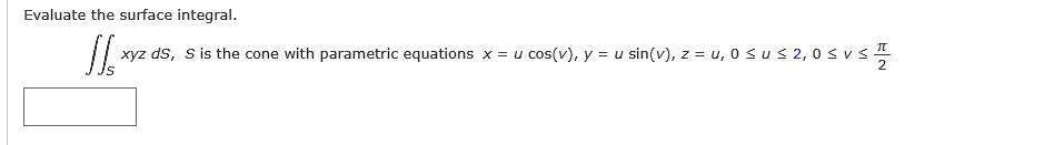 Evaluate the surface integral.
? S xyz dS, S is the cone with parametric equations x = u cos(v), y = u sin(v), z = u, 0 ? u ? 2, 0 ? v ? ?/2