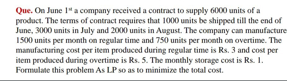 Que. On June 1^st a company received a contract to supply 6000 units of a product. The terms of contract requires that 1000 units be shipped till the end of June, 3000 units in July and 2000 units in August. The company can manufacture 1500 units per month on regular time and 750 units per month on overtime. The manufacturing cost per item produced during regular time is Rs. 3 and cost per item produced during overtime is Rs. 5. The monthly storage cost is Rs. 1. Formulate this problem As LP so as to minimize the total cost.