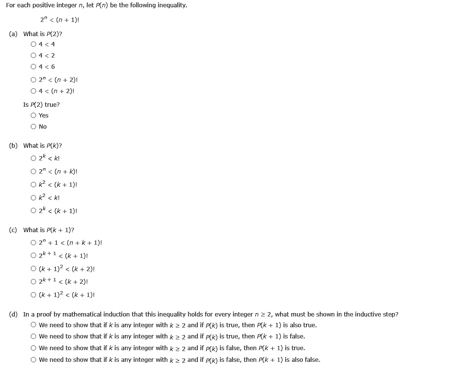 For each positive integer n, let P(n) be the following inequality.
2^n < (n + 1)!
(a) What is P(2)?
4 < 4
4 < 2
4 < 6
2^n < (n + 2)!
4 < (n + 2)!
Is P(2) true?
Yes
No
(b) What is P(k)?
2^k < k!
2^n < (n + k)!
k^2 < (k + 1)!
k^2 < k!
2^k < (k + 1)!
(c) What is P(k + 1)?
2^n + 1 < (n + k + 1)!
2^k + 1 < (k + 1)!
(k + 1)^2 < (k + 2)!
2^k + 1 < (k + 2)!
(k + 1)^2 < (k + 1)!
(d) In a proof by mathematical induction that this inequality holds for every integer n ? 2, what must be shown in the inductive step?
We need to show that if k is any integer with k ? 2 and if P(k) is true, then P(k + 1) is also true.
We need to show that if k is any integer with k ? 2 and if P(k) is true, then P(k + 1) is false.
We need to show that if k is any integer with k ? 2 and if P(k) is false, then P(k + 1) is true.
We need to show that if k is any integer with k ? 2 and if P(k) is false, then P(k + 1) is also false.