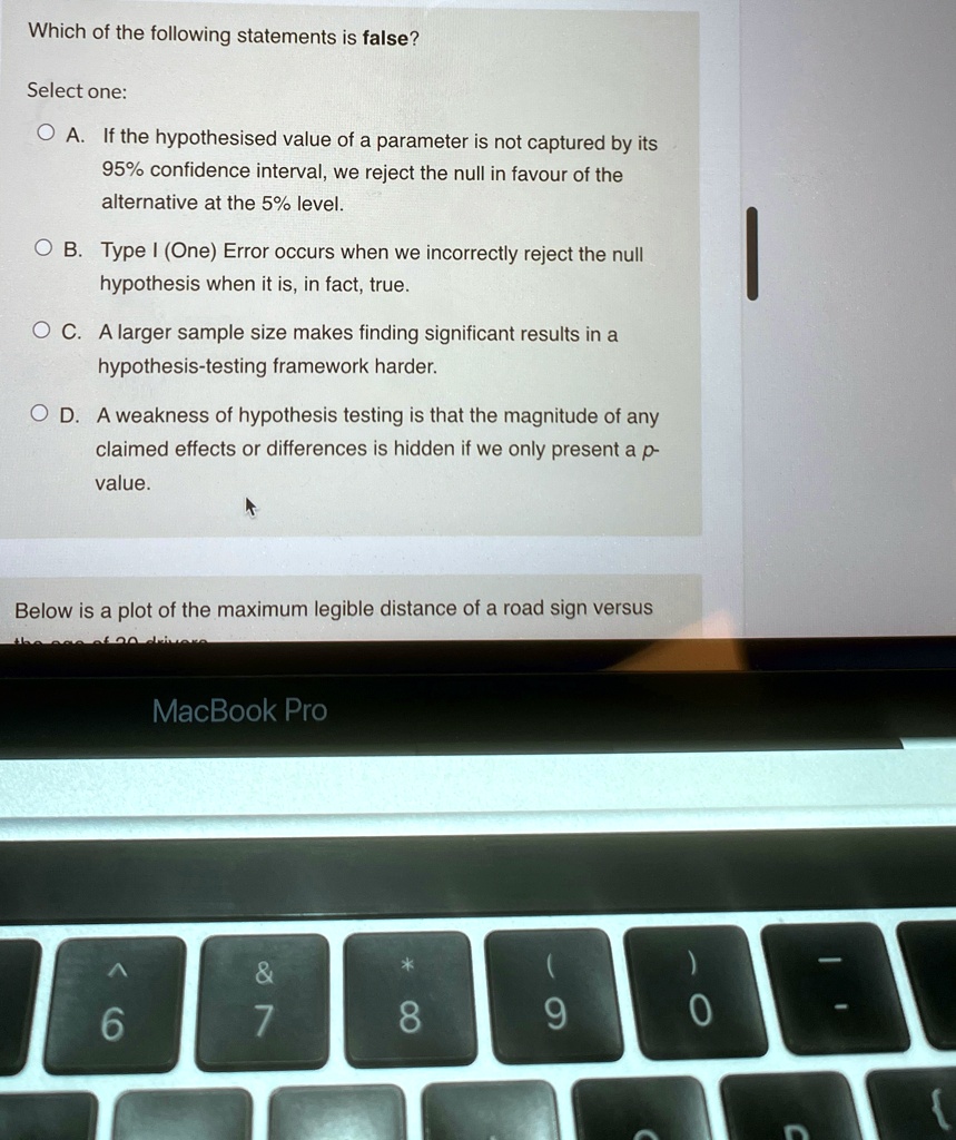 Which of the following statements is false?
Select one:
A. If the hypothesised value of a parameter is not captured by its
95% confidence interval, we reject the null in favour of the
alternative at the 5% level.
B. Type I (One) Error occurs when we incorrectly reject the null
hypothesis when it is, in fact, true.
C. A larger sample size makes finding significant results in a
hypothesis-testing framework harder.
D. A weakness of hypothesis testing is that the magnitude of any
claimed effects or differences is hidden if we only present a p-
value.
Below is a plot of the maximum legible distance of a road sign versus