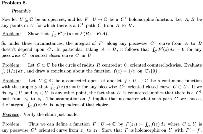 Problem 8.

Preamble
Now let U ? ? be an open set, and let F : U ? ? be a C¹ holomorphic function. Let A, B be any points in U for which there is a C¹ path C from A to B.

Problem : Show that ?C F'(z) dz = F(B) - F(A) .

So under these circumstances, the integral of F' along any piecewise C¹ curve from A to B doesn't depend upon C. In particular, taking A = B, it follows that ?C F'(z) dz = 0 for any piecewise C¹ oriented closed curve C in U .

Problem : Let C ? ? be the circle of radius R centred at 0 , oriented counterclockwise. Evaluate ?C (1/z) dz , and draw a conclusion about the function f(z) = 1/z on ?0 .

Problem : Let U ? ? be a connected open set and let f : U ? ? be a continuous function with the property that ?C f(z) dz = 0 for any piecewise C¹ oriented closed curve C ? U . If we fix z? ? U and z? ? U is any other point, the fact that U is connected implies that there is a C¹ path from z? to z? . The assumption on f implies that no matter what such path C we choose, the integral ?C f(z) dz is independent of that choice.

Exercise : Verify the claim just made.

Problem : Thus we can define a function F : U ? ? by F(z?) := ?C f(z) dz where C ? U is any piecewise C¹ oriented curve from z? to z? . Show that F is holomorphic on U with F' = f .