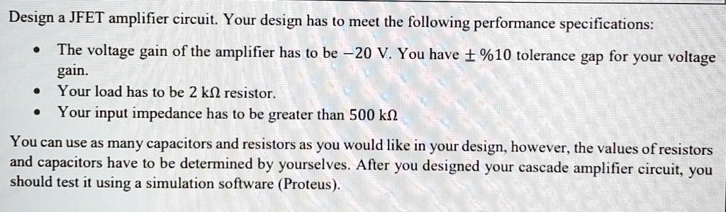 Design a JFET amplifier circuit. Your design has to meet the following performance specifications:

• The voltage gain of the amplifier has to be -20 V. You have ± %10 tolerance gap for your voltage gain.
• Your load has to be 2 k? resistor.
• Your input impedance has to be greater than 500 k?

You can use as many capacitors and resistors as you would like in your design, however, the values of resistors and capacitors have to be determined by yourselves. After you designed your cascade amplifier circuit, you should test it using a simulation software (Proteus).