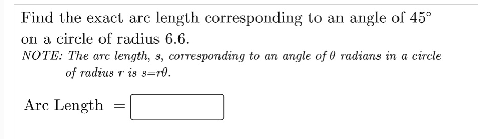 Find the exact arc length corresponding to an angle of 45 °
on a circle of radius 6.6.
NOTE: The arc length, s, corresponding to an angle of ? radians in a circle
of radius r is s=r?.
Arc Length =
