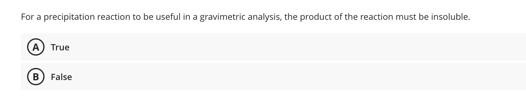 For a precipitation reaction to be useful in a gravimetric analysis, the product of the reaction must be insoluble.
(A) True
(B) False