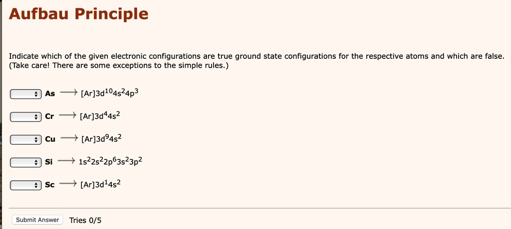 Aufbau Principle
Indicate which of the given electronic configurations are true ground state configurations for the respective atoms and which are false. (Take care! There are some exceptions to the simple rules.)
As -> [Ar]3d104s24p3
Cr -> [Ar]3d44s2
Cu -> [Ar]3d94s2
Si -> 1s22s22p63s23p2
Sc -> [Ar]3d14s2