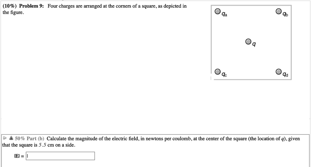 Problem 9: Four charges are arranged at the corners of a square, as depicted in the figure.
qa
qb
q
qc
qd
Part (b) Calculate the magnitude of the electric field, in newtons per coulomb, at the center of the square (the location of q), given that the square is 5.5 cm on a side.
|E| =