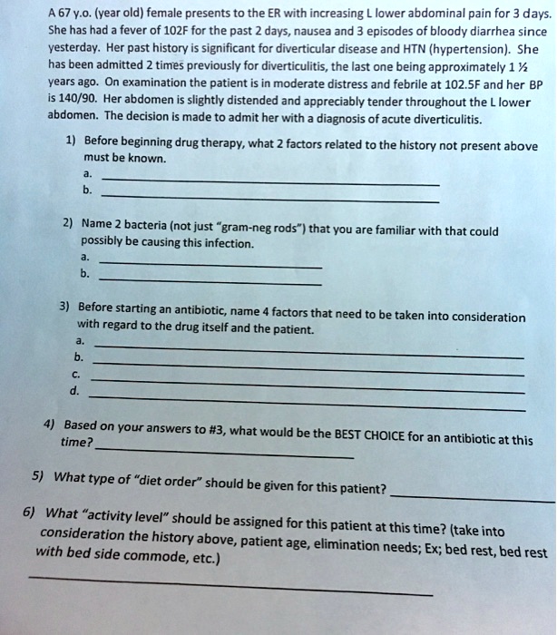 A 67 y.o. (year old) female presents to the ER with increasing L lower abdominal pain for 3 days. She has had a fever of 102F for the past 2 days, nausea and 3 episodes of bloody diarrhea since yesterday. Her past history is significant for diverticular disease and HTN (hypertension). She has been admitted 2 times previously for diverticulitis, the last one being approximately 1 ½ years ago. On examination the patient is in moderate distress and febrile at 102.5F and her BP is 140/90. Her abdomen is slightly distended and appreciably tender throughout the L lower abdomen. The decision is made to admit her with a diagnosis of acute diverticulitis.

1) Before beginning drug therapy, what 2 factors related to the history not present above must be known.
a.
b.

2) Name 2 bacteria (not just "gram-neg rods") that you are familiar with that could possibly be causing this infection.
a.
b.

3) Before starting an antibiotic, name 4 factors that need to be taken into consideration with regard to the drug itself and the patient.
a.
b.
c.
d.

4) Based on your answers to #3, what would be the BEST CHOICE for an antibiotic at this time?

5) What type of "diet order" should be given for this patient?

6) What "activity level" should be assigned for this patient at this time? (take into consideration the history above, patient age, elimination needs; Ex; bed rest, bed rest with bed side commode, etc.)