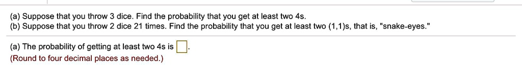 (a) Suppose that you throw 3 dice. Find the probability that you get at least two 4s.
(b) Suppose that you throw 2 dice 21 times. Find the probability that you get at least two (1,1)s, that is, "snake-eyes."
(a) The probability of getting at least two 4s is .
(Round to four decimal places as needed.)