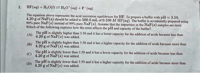 2. HF(aq) + H2O(l) ⇌ H3O+(aq)+F-(aq)
The equation above represents the acid ionization equilibrium for HF. To prepare a buffer with pH ? 3.50,
4.20 g of NaF(s) should be added to 500.0 mL of 0.100 M HF(aq). The buffer is accidentally prepared using
90% pure NaF (s) instead of 99% pure NaF (s). Assume that the impurities in the NaF (s) samples are inert.
Which of the following explains how the error affects the pH and capacity of the buffer?
(A) The pH is slightly higher than 3.50 and it has a lower capacity for the addition of acids because less than
4.20 g of NaF(s) was added.
(B) The pH is slightly higher than 3.50 and it has a higher capacity for the addition of acids because more than
4.20 g of NaF(s) was added.
(C) The pH is slightly lower than 3.50 and it has a lower capacity for the addition of acids because less than
4.20 g of NaF(s) was added.
(D) The pH is slightly lower than 3.50 and it has a higher capacity for the addition of acids because more than
4.20 g of NaF(s) was added.
