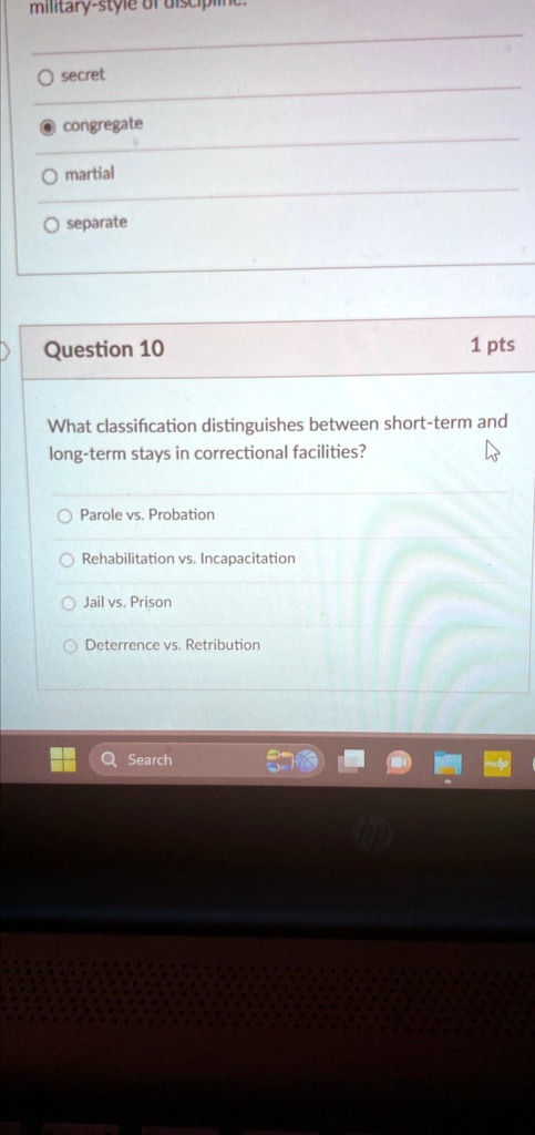 military-style of discipline.
? secret
? congregate
? martial
? separate
Question 10
1 pts
What classification distinguishes between short-term and
long-term stays in correctional facilities?
? Parole vs. Probation
? Rehabilitation vs. Incapacitation
? Jail vs. Prison
? Deterrence vs. Retribution