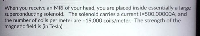 When you receive an MRI of your head, you are placed inside essentially a large superconducting solenoid. The solenoid carries a current I=500.00000A, and the number of coils per meter are =19,000 coils/meter. The strength of the magnetic field is (in Tesla)