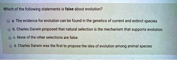 Which of the following statements is false about evolution?

a. The evidence for evolution can be found in the genetics of current and extinct species
b. Charles Darwin proposed that natural selection is the mechanism that supports evolution
c. None of the other selections are false
d. Charles Darwin was the first to propose the idea of evolution among animal species