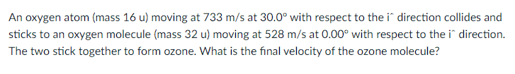An oxygen atom (mass 16 u ) moving at 733  m / s at 30.0^∘ with respect to the i^∧ direction collides and sticks to an oxygen molecule (mass 32 u ) moving at 528  m / s at 0.00^∘ with respect to the i^∧ direction. The two stick together to form ozone. What is the final velocity of the ozone molecule?