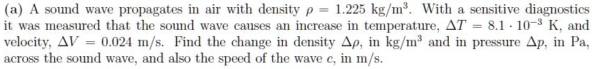 (a) A sound wave propagates in air with density ρ = 1.225  kg/m^3. With a sensitive diagnostics it was measured that the sound wave causes an increase in temperature, Δ T = 8.1 · 10^-3 K, and velocity, Δ V = 0.024  m/s. Find the change in density Δρ, in kg/m^3 and in pressure Δ p, in Pa, across the sound wave, and also the speed of the wave c, in m/s.