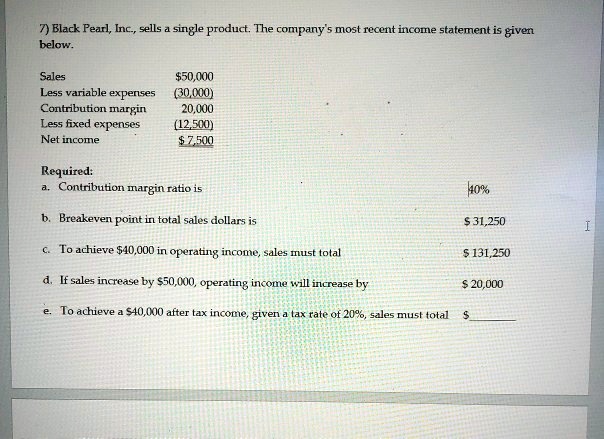 7) Black Pearl, Inc., sells a single product. The company's most recent income statement is given
below.

Sales	50,000
Less variable expenses	(30,000)
Contribution margin	20,000
Less fixed expenses	(12,500)
Net income 7,500

Required:
a. Contribution margin ratio is	40%
b. Breakeven point in total sales dollars is	31,250
c. To achieve40,000 in operating income, sales must total	131,250
d. If sales increase by50,000, operating income will increase by	20,000
e. To achieve a40,000 after tax income, given a tax rate of 20%, sales must total $ 