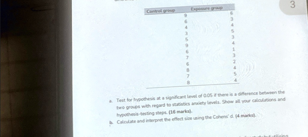 Control group
Exposure group
9
6
6
3
4
4
3
5
5
3
9
4
6
1
7
3
6
2
8
4
7
5
8
4
a. Test for hypothesis at a significant level of 0.05 if there is a difference between the
two groups with regard to statistics anxiety levels. Show all your calculations and
hypothesis-testing steps. (16 marks).
b. Calculate and interpret the effect size using the Cohens' d. (4 marks).