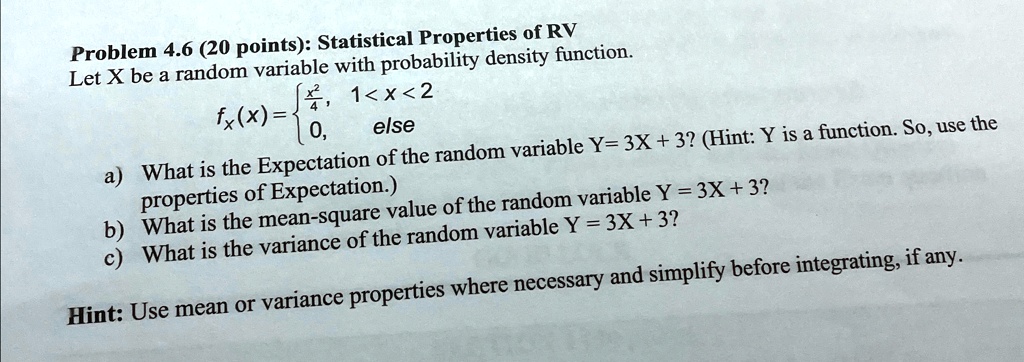 Problem 4.6 (20 points): Statistical Properties of RV
Let X be a random variable with probability density function.
fx(x) = (x^2)/(4),     1 < x < 2 
 0,     else
a) What is the Expectation of the random variable Y = 3X + 3? (Hint: Y is a function. So, use the
properties of Expectation.)
b) What is the mean-square value of the random variable Y = 3X + 3?
c) What is the variance of the random variable Y = 3X + 3?
Hint: Use mean or variance properties where necessary and simplify before integrating, if any.