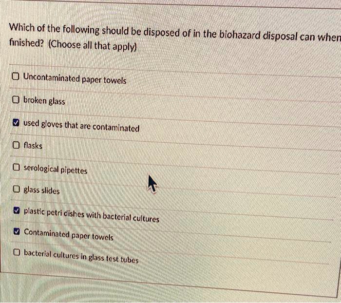 Which of the following should be disposed of in the biohazard disposal can when finished? (Choose all that apply)

Uncontaminated paper towels
broken glass
used gloves that are contaminated
flasks
serological pipettes
glass slides
plastic petri dishes with bacterial cultures
Contaminated paper towels
bacterial cultures in glass test tubes