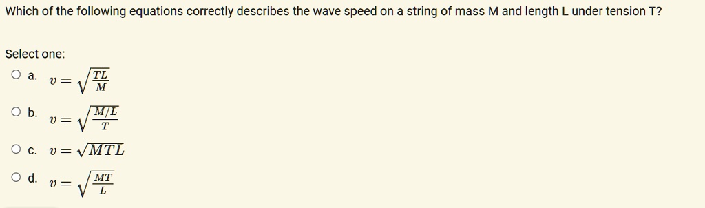 Which of the following equations correctly describes the wave speed on a string of mass M and length L under tension T?
Select one:
a. v = sqrtfracTLM
b. v = sqrtfracM/LT
c. v = sqrtMTL
d. v = sqrtfracMTL