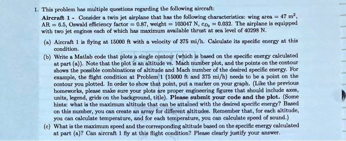 1. This problem has multiple questions regarding the following aircraft:
Aircraft 1 - Consider a twin jet airplane that has the following characteristics: wing area = 47 m^2,
AR = 6.5, Oswald efficiency factor = 0.87, weight = 103047 N, CD0 = 0.032. The airplane is equipped
with two jet engines each of which has maximum available thrust at sea level of 40298 N.
(a) Aircraft 1 is flying at 15000 ft with a velocity of 375 mi/h. Calculate its specific energy at this
condition.
(b) Write a Matlab code that plots a single contour (which is based on the specific energy calculated
at part (a)). Note that the plot is an altitude vs. Mach number plot, and the points on the contour
shows the possible combinations of altitude and Mach number of the desired specific energy. For
example, the flight condition at Problem 1 (15000 ft and 375 mi/h) needs to be a point on the
contour you plotted. In order to show that point, put a marker on your graph. (Like the previous
homeworks, please make sure your plots are proper engineering figures that should include axes,
units, legend, grids on the background, title). Please submit your code and the plot. (Some
hints: what is the maximum altitude that can be attained with the desired specific energy? Based
on this number, you can create an array for different altitudes. Remember that, for each altitude,
you can calculate temperature, and for each temperature, you can calculate speed of sound.)
(c) What is the maximum speed and the corresponding altitude based on the specific energy calculated
at part (a)? Can aircraft 1 fly at this flight condition? Please clearly justify your answer.