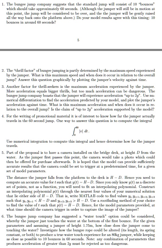 1. The bungee jump company suggests that the standard jump will consist of 10 ‘bounces’ which should take approximately 60 seconds. (Although the jumper will still be in motion at this point, the jump will be considered to be over, and the the jumper will be gently raised all the way back onto the platform above.) Do your model results agree with this timing: 10 bounces in around 60 seconds?

2. The ‘thrill factor’ of bungee jumping is partly determined by the maximum speed experienced by the jumper. What is this maximum speed and when does it occur in relation to the overall jump? Answer this question graphically by plotting the jumper’s velocity against time.
3. Another factor for thrill-seekers is the maximum acceleration experienced by the jumper. More acceleration equals bigger thrills, but too much acceleration can be dangerous. The bungee jump company boasts that the jumper will experience acceleration ‘up to 2g’. Use numerical differentiation to find the acceleration predicted by your model, and plot the jumper’s acceleration against time. What is this maximum acceleration and when does it occur in relation to the overall jump? Is the claim of ‘up to 2g’ acceleration supported by the model?
4. For the writing of promotional material it is of interest to know how far the jumper actually travels in the 60 second jump. One way to answer this question is to compute the integral
?[0 to 60] |v| dt .
Use numerical integration to compute this integral and hence determine how far the jumper travels.
5. Part of the proposal is to have a camera installed on the bridge deck, at height D from the water. As the jumper first passes this point, the camera would take a photo which could then be offered for purchase afterwards. It is hoped that the model can provide sufficiently accurate results that the camera could be set to trigger at a predetermined time, for a given set of model parameters.
The distance the jumper falls from the platform to the deck is H - D. Hence you need to compute an accurate value for t such that y(t) = H - D. Since you only know y(t) as a discrete set of points, not as a function, you will need to fit an interpolating polynomial. Construct an interpolating polynomial p(t) through the nearest four values of your numerical solution that lie either side of H - D. That is, write MATLAB code to find values yi, yi+1, yi+2, yi+3 such that yi, yi+1 < H - D and yi+2, yi+3 > H - D. Use a rootfinding method of your choice to find the value of t such that p(t) = H - D. Hence, for the model parameters provided, at what time should the camera trigger in order to capture the image of the jumper?
6. The bungee jump company has suggested a ‘water touch’ option could be considered, whereby the jumper just touches the water at the bottom of the first bounce. For the given parameters and assuming a jumper of height 1.75m, how close does the jumper come to touching the water? Investigate how the bungee rope could be altered (its length, its spring constant, or both) to produce a true water touch experience for an 80kg jumper, while keeping as close as possible to 10 bounces in 60 seconds. Note: any combination of parameters that produces acceleration of greater than 2g must be rejected as too dangerous.