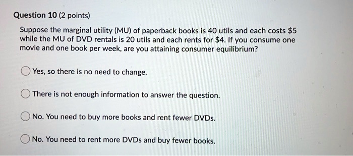 Suppose the marginal utility (MU) of paperback books is 40 utils and each costs 5 while the MU of DVD rentals is 20 utils and each rents for4. If you consume one movie and one book per week, are you attaining consumer equilibrium?
Yes, so there is no need to change.
There is not enough information to answer the question.
No. You need to buy more books and rent fewer DVDs.
No. You need to rent more DVDs and buy fewer books.