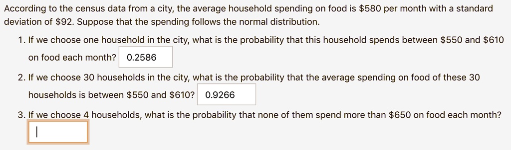 According to the census data from a city, the average household spending on food is 580 per month with a standard deviation of92. Suppose that the spending follows the normal distribution.
1. If we choose one household in the city, what is the probability that this household spends between 550 and610 on food each month? 0.2586
2. If we choose 30 households in the city, what is the probability that the average spending on food of these 30 households is between 550 and610? 0.9266
3. If we choose 4 households, what is the probability that none of them spend more than 650 on food each month?