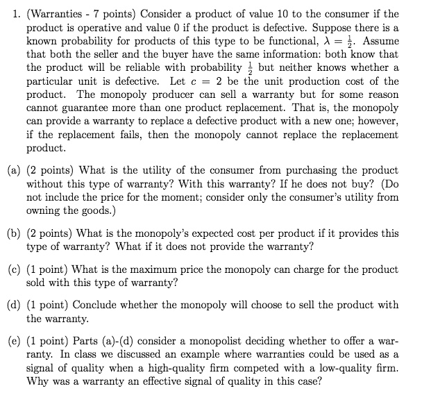 1. (Warranties - 7 points) Consider a product of value 10 to the consumer if the product is operative and value 0 if the product is defective. Suppose there is a known probability for products of this type to be functional, λ = (1)/(2). Assume that both the seller and the buyer have the same information: both know that the product will be reliable with probability (1)/(2) but neither knows whether a particular unit is defective. Let c = 2 be the unit production cost of the product. The monopoly producer can sell a warranty but for some reason cannot guarantee more than one product replacement. That is, the monopoly can provide a warranty to replace a defective product with a new one; however, if the replacement fails, then the monopoly cannot replace the replacement product.
(a) (2 points) What is the utility of the consumer from purchasing the product without this type of warranty? With this warranty? If he does not buy? (Do not include the price for the moment; consider only the consumer's utility from owning the goods.)
(b) (2 points) What is the monopoly's expected cost per product if it provides this type of warranty? What if it does not provide the warranty?
(c) (1 point) What is the maximum price the monopoly can charge for the product sold with this type of warranty?
(d) (1 point) Conclude whether the monopoly will choose to sell the product with the warranty.
(e) (1 point) Parts (a)-(d) consider a monopolist deciding whether to offer a warranty. In class we discussed an example where warranties could be used as a signal of quality when a high-quality firm competed with a low-quality firm. Why was a warranty an effective signal of quality in this case?