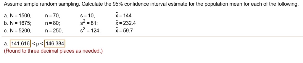 Assume simple random sampling. Calculate the 95% confidence interval estimate for the population mean for each of the following.
a. N = 1500; n = 70; s = 10; x? = 144
b. N = 1675; n = 80; s² = 81; x? = 232.4
c. N = 5200; n = 250; s² = 124; x? = 59.7
a. 141.616 < ? < 146.384
(Round to three decimal places as needed.)